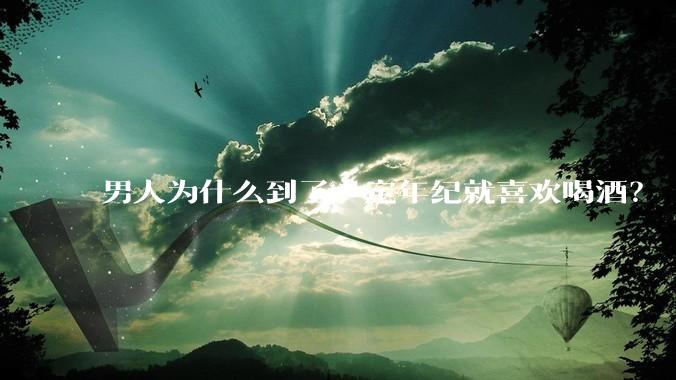 男人为什么到了一定年纪就喜欢喝酒？