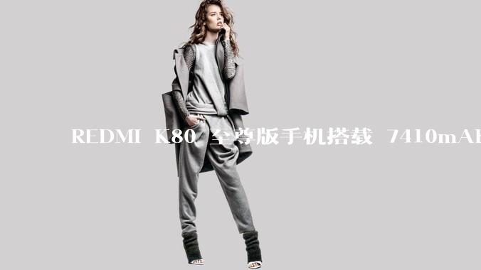 REDMI K80 至尊版手机搭载 7410mAh 电池，此款手机有哪些亮点？