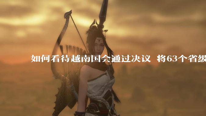 如何看待越南国会通过决议 将63个省级行政单位精简至34个？这将带来什么影响？